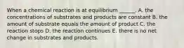 When a chemical reaction is at equilibrium ______. A. the concentrations of substrates and products are constant B. the amount of substrate equals the amount of product C. the reaction stops D. the reaction continues E. there is no net change in substrates and products.