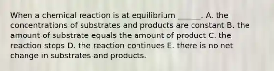 When a chemical reaction is at equilibrium ______. A. the concentrations of substrates and products are constant B. the amount of substrate equals the amount of product C. the reaction stops D. the reaction continues E. there is no net change in substrates and products.