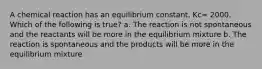 A chemical reaction has an equilibrium constant, Kc= 2000. Which of the following is true? a. The reaction is not spontaneous and the reactants will be more in the equilibrium mixture b. The reaction is spontaneous and the products will be more in the equilibrium mixture