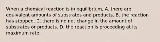 When a chemical reaction is in equilibrium, A. there are equivalent amounts of substrates and products. B. the reaction has stopped. C. there is no net change in the amount of substrates or products. D. the reaction is proceeding at its maximum rate.