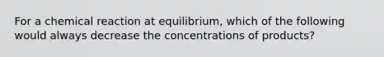 For a chemical reaction at equilibrium, which of the following would always decrease the concentrations of products?