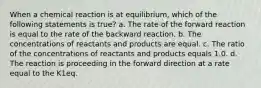 When a chemical reaction is at equilibrium, which of the following statements is true? a. The rate of the forward reaction is equal to the rate of the backward reaction. b. The concentrations of reactants and products are equal. c. The ratio of the concentrations of reactants and products equals 1.0. d. The reaction is proceeding in the forward direction at a rate equal to the K1eq.