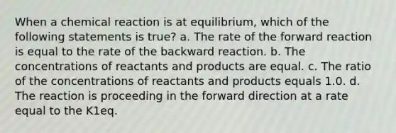 When a chemical reaction is at equilibrium, which of the following statements is true? a. The rate of the forward reaction is equal to the rate of the backward reaction. b. The concentrations of reactants and products are equal. c. The ratio of the concentrations of reactants and products equals 1.0. d. The reaction is proceeding in the forward direction at a rate equal to the K1eq.