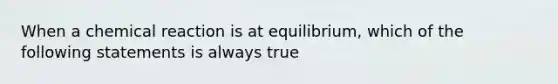 When a chemical reaction is at equilibrium, which of the following statements is always true