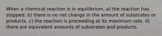 When a chemical reaction is in equilibrium, a) the reaction has stopped. b) there is no net change in the amount of substrates or products. c) the reaction is proceeding at its maximum rate. d) there are equivalent amounts of substrates and products.