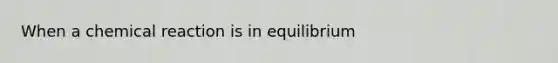 When a chemical reaction is in equilibrium