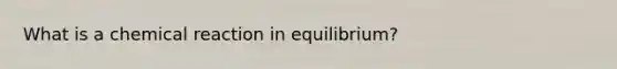 What is a chemical reaction in equilibrium?