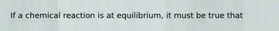 If a chemical reaction is at equilibrium, it must be true that