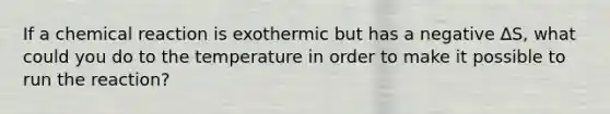 If a chemical reaction is exothermic but has a negative ∆S, what could you do to the temperature in order to make it possible to run the reaction?