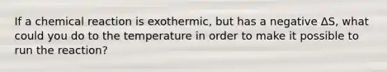 If a chemical reaction is exothermic, but has a negative ∆S, what could you do to the temperature in order to make it possible to run the reaction?