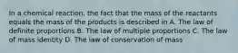 In a chemical reaction, the fact that the mass of the reactants equals the mass of the products is described in A. The law of definite proportions B. The law of multiple proportions C. The law of mass identity D. The law of conservation of mass