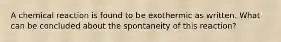 A chemical reaction is found to be exothermic as written. What can be concluded about the spontaneity of this reaction?