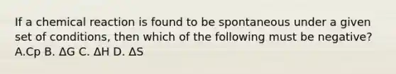 If a chemical reaction is found to be spontaneous under a given set of conditions, then which of the following must be negative? A.Cp B. ΔG C. ΔH D. ΔS