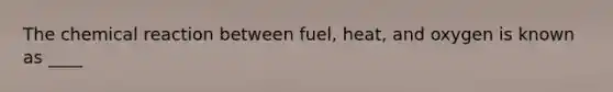 The chemical reaction between fuel, heat, and oxygen is known as ____