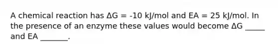 A chemical reaction has ΔG = -10 kJ/mol and EA = 25 kJ/mol. In the presence of an enzyme these values would become ΔG _____ and EA _______.