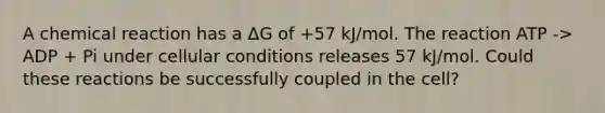 A chemical reaction has a ΔG of +57 kJ/mol. The reaction ATP -> ADP + Pi under cellular conditions releases 57 kJ/mol. Could these reactions be successfully coupled in the cell?