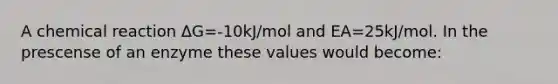 A chemical reaction ΔG=-10kJ/mol and EA=25kJ/mol. In the prescense of an enzyme these values would become: