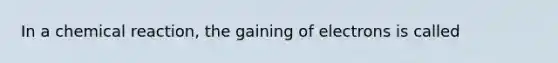 In a chemical reaction, the gaining of electrons is called