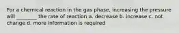 For a chemical reaction in the gas phase, increasing the pressure will ________ the rate of reaction a. decrease b. increase c. not change d. more information is required