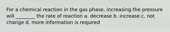 For a chemical reaction in the gas phase, increasing the pressure will ________ the rate of reaction a. decrease b. increase c. not change d. more information is required