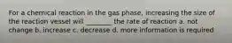 For a chemical reaction in the gas phase, increasing the size of the reaction vessel will ________ the rate of reaction a. not change b. increase c. decrease d. more information is required