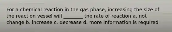 For a chemical reaction in the gas phase, increasing the size of the reaction vessel will ________ the rate of reaction a. not change b. increase c. decrease d. more information is required