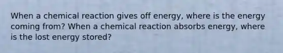 When a chemical reaction gives off energy, where is the energy coming from? When a chemical reaction absorbs energy, where is the lost energy stored?