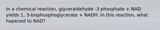 In a chemical reaction, glyceraldehyde -3 phosphate + NAD yields 1, 3-bisphosphoglycerate + NADH. In this reaction, what hapened to NAD?