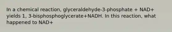 In a chemical reaction, glyceraldehyde-3-phosphate + NAD+ yields 1, 3-bisphosphoglycerate+NADH. In this reaction, what happened to NAD+