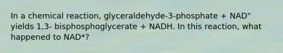 In a chemical reaction, glyceraldehyde-3-phosphate + NAD" yields 1,3- bisphosphoglycerate + NADH. In this reaction, what happened to NAD*?