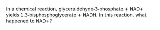 In a chemical reaction, glyceraldehyde-3-phosphate + NAD+ yields 1,3-bisphosphoglycerate + NADH. In this reaction, what happened to NAD+?