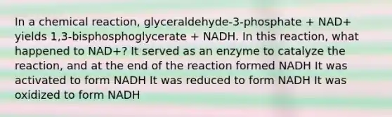 In a chemical reaction, glyceraldehyde-3-phosphate + NAD+ yields 1,3-bisphosphoglycerate + NADH. In this reaction, what happened to NAD+? It served as an enzyme to catalyze the reaction, and at the end of the reaction formed NADH It was activated to form NADH It was reduced to form NADH It was oxidized to form NADH