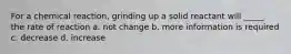 For a chemical reaction, grinding up a solid reactant will _____ the rate of reaction a. not change b. more information is required c. decrease d. increase