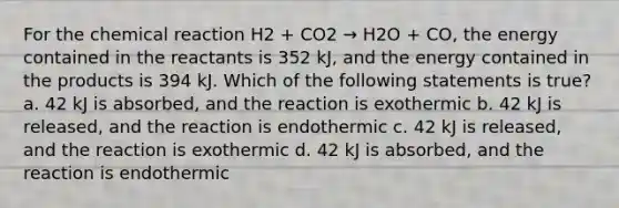 For the chemical reaction H2 + CO2 → H2O + CO, the energy contained in the reactants is 352 kJ, and the energy contained in the products is 394 kJ. Which of the following statements is true? a. 42 kJ is absorbed, and the reaction is exothermic b. 42 kJ is released, and the reaction is endothermic c. 42 kJ is released, and the reaction is exothermic d. 42 kJ is absorbed, and the reaction is endothermic