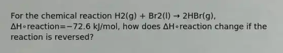 For the chemical reaction H2(g) + Br2(l) → 2HBr(g), ΔH∘reaction=−72.6 kJ/mol, how does ΔH∘reaction change if the reaction is reversed?