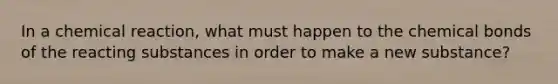 In a chemical reaction, what must happen to the chemical bonds of the reacting substances in order to make a new substance?