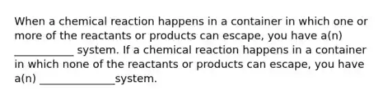 When a chemical reaction happens in a container in which one or more of the reactants or products can escape, you have a(n) ___________ system. If a chemical reaction happens in a container in which none of the reactants or products can escape, you have a(n) ______________system.