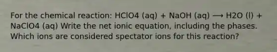 For the chemical reaction: HClO4 (aq) + NaOH (aq) ⟶ H2O (l) + NaClO4 (aq) Write the net ionic equation, including the phases. Which ions are considered spectator ions for this reaction?