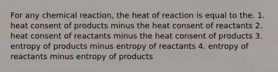 For any chemical reaction, the heat of reaction is equal to the. 1. heat consent of products minus the heat consent of reactants 2. heat consent of reactants minus the heat consent of products 3. entropy of products minus entropy of reactants 4. entropy of reactants minus entropy of products