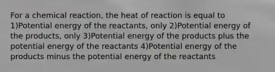 For a chemical reaction, the heat of reaction is equal to 1)Potential energy of the reactants, only 2)Potential energy of the products, only 3)Potential energy of the products plus the potential energy of the reactants 4)Potential energy of the products minus the potential energy of the reactants