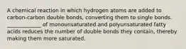 A chemical reaction in which hydrogen atoms are added to carbon-carbon double bonds, converting them to single bonds. _____________ of monounsaturated and polyunsaturated fatty acids reduces the number of double bonds they contain, thereby making them more saturated.