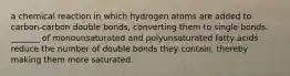 a chemical reaction in which hydrogen atoms are added to carbon-carbon double bonds, converting them to single bonds. _______ of monounsaturated and polyunsaturated fatty acids reduce the number of double bonds they contain, thereby making them more saturated.