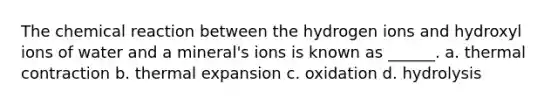 The chemical reaction between the hydrogen ions and hydroxyl ions of water and a mineral's ions is known as ______. a. thermal contraction b. thermal expansion c. oxidation d. hydrolysis