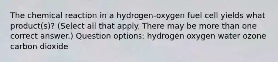 The chemical reaction in a hydrogen-oxygen fuel cell yields what product(s)? (Select all that apply. There may be more than one correct answer.) Question options: hydrogen oxygen water ozone carbon dioxide