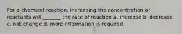 For a chemical reaction, increasing the concentration of reactants will _______ the rate of reaction a. increase b. decrease c. not change d. more information is required