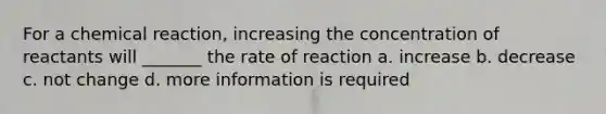 For a chemical reaction, increasing the concentration of reactants will _______ the rate of reaction a. increase b. decrease c. not change d. more information is required