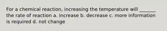 For a chemical reaction, increasing the temperature will _______ the rate of reaction a. increase b. decrease c. more information is required d. not change