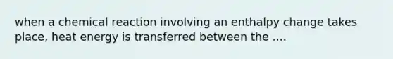 when a chemical reaction involving an enthalpy change takes place, heat energy is transferred between the ....