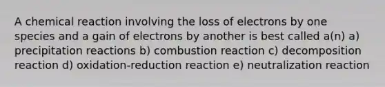 A chemical reaction involving the loss of electrons by one species and a gain of electrons by another is best called a(n) a) precipitation reactions b) combustion reaction c) decomposition reaction d) oxidation-reduction reaction e) neutralization reaction