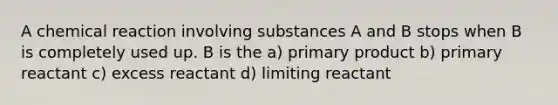 A chemical reaction involving substances A and B stops when B is completely used up. B is the a) primary product b) primary reactant c) excess reactant d) limiting reactant